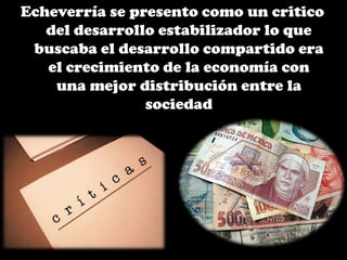 Echeverría se presento como un critico
del desarrollo estabilizador lo que
buscaba el desarrollo compartido era
el crecimiento de la economía con
una mejor distribución entre la
sociedad
 