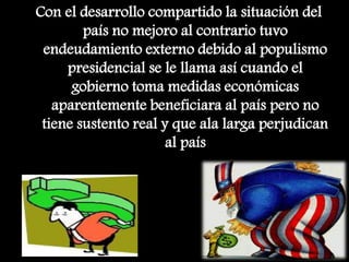 Con el desarrollo compartido la situación del
país no mejoro al contrario tuvo
endeudamiento externo debido al populismo
presidencial se le llama así cuando el
gobierno toma medidas económicas
aparentemente beneficiara al país pero no
tiene sustento real y que ala larga perjudican
al país
 