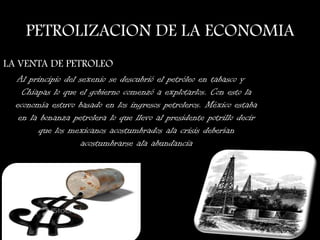 PETROLIZACION DE LA ECONOMIA
LA VENTA DE PETROLEO
Al principio del sexenio se descubrió el petróleo en tabasco y
Chiapas lo que el gobierno comenzó a explotarlos. Con esto la
economía estuvo basado en los ingresos petroleros. México estaba
en la bonanza petrolera lo que llevo al presidente potrillo decir
que los mexicanos acostumbrados ala crisis deberían
acostumbrarse ala abundancia
 