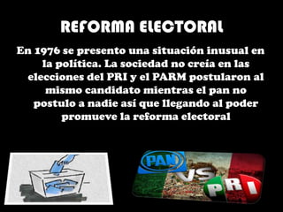 REFORMA ELECTORAL
En 1976 se presento una situación inusual en
la política. La sociedad no creía en las
elecciones del PRI y el PARM postularon al
mismo candidato mientras el pan no
postulo a nadie así que llegando al poder
promueve la reforma electoral
 