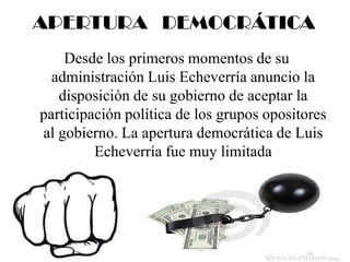 APERTURA DEMOCRÁTICA
Desde los primeros momentos de su
administración Luis Echeverría anuncio la
disposición de su gobierno de aceptar la
participación política de los grupos opositores
al gobierno. La apertura democrática de Luis
Echeverría fue muy limitada
 