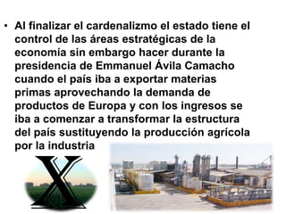 • Al finalizar el cardenalizmo el estado tiene el
control de las áreas estratégicas de la
economía sin embargo hacer durante la
presidencia de Emmanuel Ávila Camacho
cuando el país iba a exportar materias
primas aprovechando la demanda de
productos de Europa y con los ingresos se
iba a comenzar a transformar la estructura
del país sustituyendo la producción agrícola
por la industria
x
 