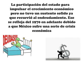 La participación del estado para
impulsar el crecimiento económico
pero no tuvo un sustento solido ya
que recurrió al endeudamiento. Eso
se refleja del 1970 en adelante debido
a que México sufre una serie de crisis
económica
 