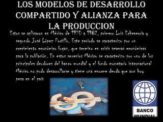 LOS MODELOS DE DESARROLLO
COMPARTIDO Y ALIANZA PARA
LA PRODUCCION
Estos se aplicaron en México de 1970 a 1982, primero Luis Echeverría y
segundo José López Portillo. Este periodo se caracterizo por un
crecimiento económico fugaz, que termino en crisis severas económicas
para la población. En estos sexenios México se caracterizo por uno de los
principales deudores del banco mundial y el fondo monetario internacional
México no pudo desarrollarse y tiene una enorme deuda que aun hoy
pesa en el país
 