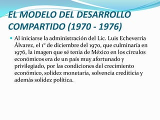 EL MODELO DEL DESARROLLO
COMPARTIDO (1970 - 1976)
 Al iniciarse la administración del Lic. Luis Echeverría
  Álvarez, el 1° de diciembre del 1970, que culminaría en
  1976, la imagen que sé tenia de México en los círculos
  económicos era de un país muy afortunado y
  privilegiado, por las condiciones del crecimiento
  económico, solidez monetaria, solvencia crediticia y
  además solidez política.
 