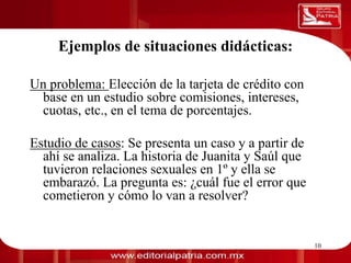Ejemplos de situaciones didácticas:
0011 0010 1010 1101 0001 0100 1011

     Un problema: Elección de la tarjeta de crédito con
      base en un estudio sobre comisiones, intereses,
      cuotas, etc., en el tema de porcentajes.

     Estudio de casos: Se presenta un caso y a partir de
       ahí se analiza. La historia de Juanita y Saúl que
       tuvieron relaciones sexuales en 1º y ella se
       embarazó. La pregunta es: ¿cuál fue el error que
       cometieron y cómo lo van a resolver?


                             Dra. Laura Frade Rubio        10
 