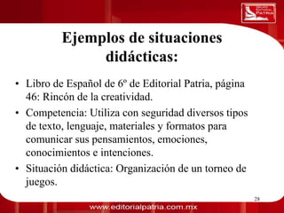 Ejemplos de situaciones
                           didácticas:
0011 0010 1010 1101 0001 0100 1011



  • Libro de Español de 6º de Editorial Patria, página
    46: Rincón de la creatividad.
  • Competencia: Utiliza con seguridad diversos tipos
    de texto, lenguaje, materiales y formatos para
    comunicar sus pensamientos, emociones,
    conocimientos e intenciones.
  • Situación didáctica: Organización de un torneo de
    juegos.
                        Dra. Laura Frade Rubio           28
 