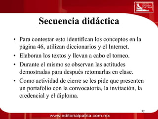 Secuencia didáctica
0011 0010 1010 1101 0001 0100 1011

     • Para contestar esto identifican los conceptos en la
       página 46, utilizan diccionarios y el Internet.
     • Elaboran los textos y llevan a cabo el torneo.
     • Durante el mismo se observan las actitudes
       demostradas para después retomarlas en clase.
     • Como actividad de cierre se les pide que presenten
       un portafolio con la convocatoria, la invitación, la
       credencial y el diploma.

                             Dra. Laura Frade Rubio       32
 