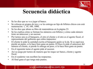 Secuencia didáctica
0011 0010 1010 1101 0001 0100 1011
     •   Se les dice que se va a jugar al banco.
     •   Se colocan en grupos de tres y se les entrega un fajo de billetes chicos con está
         numeración: 1, 10, 100, 1000,
     •   Se les dice que abran su libro de matemáticas en la página 23.
     •   Se les explica cómo se forman los números con billetes y cómo cada número
         tiene un antecesor y un sucesor.
     •   Por turnos uno es el banquero, el otro el cliente y el otro es el agente fiscal, el
         representante del gobierno que cobra impuestos.
     •   El cliente le pide la cantidad escrita al banquero quién se la da. Si se equivoca
         pierde un punto, si lo hace bien gana un punto. El fisco le pide el antecesor del
         número al cliente, si pierde le entrega un peso, si lo hace bien gana un punto.
     •   En el siguiente turno el agente pide al sucesor.
     •   Así se juega por turnos de manera que les toque ser banco, cliente y agente
         fiscal.
     •   En el cuaderno van escriben las respuestas.
     •   Al final gana el que tenga más puntos.

                                      Dra. Laura Frade Rubio                              35
 