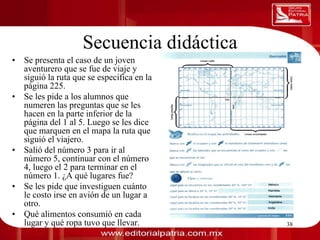 Secuencia didáctica
0011 Se presenta el caso de un joven
  • 0010 1010 1101 0001 0100 1011
      aventurero que se fue de viaje y
      siguió la ruta que se especifica en la
      página 225.
  •   Se les pide a los alumnos que
      numeren las preguntas que se les
      hacen en la parte inferior de la
      página del 1 al 5. Luego se les dice
      que marquen en el mapa la ruta que
      siguió el viajero.
  •   Salió del número 3 para ir al
      número 5, continuar con el número
      4, luego el 2 para terminar en el
      número 1. ¿A qué lugares fue?
  •   Se les pide que investiguen cuánto
      le costo irse en avión de un lugar a
      otro.
  •   Qué alimentos consumió en cada
      lugar y qué ropa tuvo que llevar. Laura Frade Rubio
                                      Dra.                  38
 