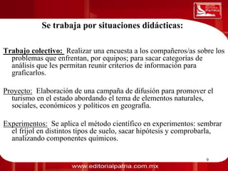 Se trabaja por situaciones didácticas:
0011 0010 1010 1101 0001 0100 1011
Trabajo colectivo: Realizar una encuesta a los compañeros/as sobre los
  problemas que enfrentan, por equipos; para sacar categorías de
  análisis que les permitan reunir criterios de información para
  graficarlos.

Proyecto: Elaboración de una campaña de difusión para promover el
  turismo en el estado abordando el tema de elementos naturales,
  sociales, económicos y políticos en geografía.

Experimentos: Se aplica el método científico en experimentos: sembrar
  el fríjol en distintos tipos de suelo, sacar hipótesis y comprobarla,
  analizando componentes químicos.

                             Dra. Laura Frade Rubio               9
 