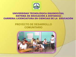 UNIVERSIDAD TECNOLÓGICA EQUINOCCIAL
        SISTEMA DE EDUCACIÓN A DISTANCIA
CARRERA: LICENCIATURA EN CIENCIAS DE LA EDUCACIÓN

        PROYECTO DE DESARROLLO
             COMUNITARIO
 
