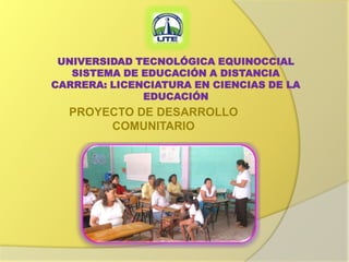 UNIVERSIDAD TECNOLÓGICA EQUINOCCIAL
   SISTEMA DE EDUCACIÓN A DISTANCIA
CARRERA: LICENCIATURA EN CIENCIAS DE LA
              EDUCACIÓN
  PROYECTO DE DESARROLLO
       COMUNITARIO
 