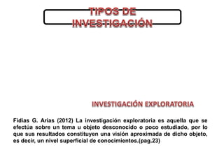 Fidias G. Arias (2012) La investigación exploratoria es aquella que se
efectúa sobre un tema u objeto desconocido o poco e...