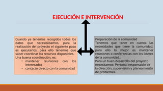 EJECUCIÓN E INTERVENCIÓN
Cuando ya tenemos recogidos todos los
datos que necesitábamos, para la
realización del proyecto el siguiente paso
es ejecutarlos, para ello tenemos que
saber coordinar los recursos disponibles.
Una buena coordinación, es:
• mantener reuniones con los
interesados
• contacto directo con la comunidad
Preparación de la comunidad
Tenemos que tener en cuenta las
necesidades que tiene la comunidad,
para ello lo mejor es mantener
reuniones o conferencias con los lideres
de la comunidad..
Para un buen desarrollo del proyecto
necesitamos: Personal responsable de
la dirección, supervisión y planeamiento
de problemas.
 