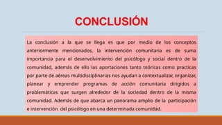 CONCLUSIÓN
La conclusión a la que se llega es que por medio de los conceptos
anteriormente mencionados, la intervención comunitaria es de suma
importancia para el desenvolvimiento del psicólogo y social dentro de la
comunidad, además de ello las aportaciones tanto teóricas como practicas
por parte de aéreas multidisciplinarias nos ayudan a contextualizar, organizar,
planear y emprender programas de acción comunitaria dirigidos a
problemáticas que surgen alrededor de la sociedad dentro de la misma
comunidad. Además de que abarca un panorama amplio de la participación
e intervención del psicólogo en una determinada comunidad.
 