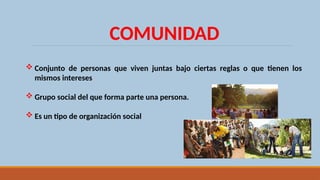 COMUNIDAD
 Conjunto de personas que viven juntas bajo ciertas reglas o que tienen los
mismos intereses
 Grupo social del que forma parte una persona.
 Es un tipo de organización social
 