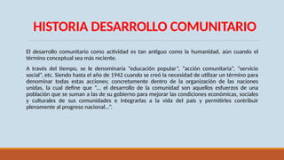 HISTORIA DESARROLLO COMUNITARIO
El desarrollo comunitario como actividad es tan antiguo como la humanidad, aún cuando el
término conceptual sea más reciente.
A través del tiempo, se le denominaría “educación popular”, “acción comunitaria”, “servicio
social”, etc. Siendo hasta el año de 1942 cuando se creó la necesidad de utilizar un término para
denominar todas estas acciones; concretamente dentro de la organización de las naciones
unidas, la cual define que “... el desarrollo de la comunidad son aquellos esfuerzos de una
población que se suman a las de su gobierno para mejorar las condiciones económicas, sociales
y culturales de sus comunidades e integrarlas a la vida del país y permitirles contribuir
plenamente al progreso nacional...”.
 