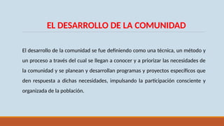 EL DESARROLLO DE LA COMUNIDAD
El desarrollo de la comunidad se fue definiendo como una técnica, un método y
un proceso a través del cual se llegan a conocer y a priorizar las necesidades de
la comunidad y se planean y desarrollan programas y proyectos específicos que
den respuesta a dichas necesidades, impulsando la participación consciente y
organizada de la población.
 
