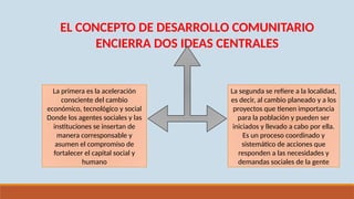 EL CONCEPTO DE DESARROLLO COMUNITARIO
ENCIERRA DOS IDEAS CENTRALES
La primera es la aceleración
consciente del cambio
económico, tecnológico y social
Donde los agentes sociales y las
instituciones se insertan de
manera corresponsable y
asumen el compromiso de
fortalecer el capital social y
humano
La segunda se refiere a la localidad,
es decir, al cambio planeado y a los
proyectos que tienen importancia
para la población y pueden ser
iniciados y llevado a cabo por ella.
Es un proceso coordinado y
sistemático de acciones que
responden a las necesidades y
demandas sociales de la gente
 