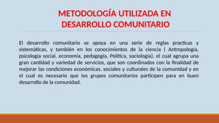 METODOLOGÍA UTILIZADA EN
DESARROLLO COMUNITARIO
El desarrollo comunitario se apoya en una serie de reglas practicas y
sistemáticas, y también en los conocimientos de la ciencia ( Antropología,
psicología social, economía, pedagogía, Política, sociología), el cual agrupa una
gran cantidad y variedad de servicios, que son coordinados con la finalidad de
mejorar las condiciones económicas, sociales y culturales de la comunidad y en
el cual es necesario que los grupos comunitarios participen para en buen
desarrollo de la comunidad.
 
