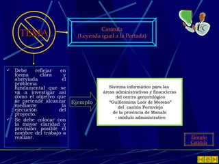 Debe reflejar en forma clara y abreviada el problema fundamental que se va a investigar así como el objetivo que se pretende alcanzar mediante la ejecución del proyecto. Se debe colocar con la mayor claridad y precisión posible el nombre del trabajo a realizar. TEMA Carátula (Leyenda igual a la Portada) Ejemplo Carátula Sistema informático para las  áreas administrativas y financieras del centro gerontológico “ Guillermina Loor de Moreno” del  cantón Portoviejo de la provincia de Manabí  - módulo administrativo Ejemplo 