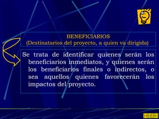 BENEFICIARIOS (Destinatarios del proyecto, a quien va dirigida)   Se trata de identificar quienes serán los beneficiarios inmediatos, y quienes serán los beneficiarios finales o indirectos, o sea aquellos quienes favorecerán los impactos del proyecto.  