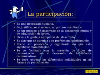 La participación: Es una necesidad humana. Se justifica por si misma, no por sus resultados. Es un proceso de desarrollo de la conciencia crítica y de adquisición de poder. Lleva a la gente a apropiarse del desarrollo. Es algo que se aprende y se perfecciona participando. Puede ser provocada y organizada sin que esto signifique manipulación. Se ve facilitada con la creación de flujos de comunicación con el desarrollo de habilidades comunicativas. Se debe respetar las diferencias individuales en las formas de participación. 