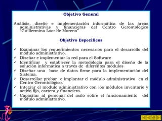 Objetivo General Análisis, diseño e implementación informática de las áreas administrativas y financieras del Centro Gerontológico “Guillermina Loor de Moreno”  Objetivo Específicos Examinar los requerimientos necesarios para el desarrollo del módulo administrativo. Diseñar e implementar la red para el Software Identificar  y establecer la metodología para el diseño de la solución informática a través de  diferentes módulos Diseñar una  base de datos firme para la implementación del Sistema. Desarrollar probar  e implantar el módulo administrativo  en el Centro Gerontológico. Integrar el modulo administrativo con los módulos inventario y activo fijo, cartera y financiero. Capacitar al personal del asilo sobre el funcionamiento  del módulo administrativo. 