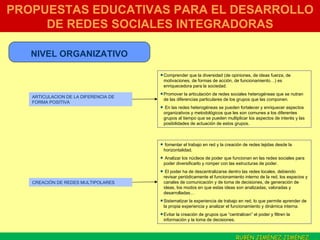 PROPUESTAS EDUCATIVAS PARA EL DESARROLLO DE REDES SOCIALES INTEGRADORAS NIVEL ORGANIZATIVO ARTICULACION DE LA DIFERENCIA DE FORMA POSITIVA Comprender que la diversidad (de opiniones, de ideas fuerza, de motivaciones, de formas de acción, de funcionamiento…) es enriquecedora para la sociedad.  Promover la articulación de redes sociales heterogéneas que se nutran de las diferencias particulares de los grupos que las componen.  En las redes heterogéneas se pueden fortalecer y enriquecer aspectos organizativos y metodológicos que les son comunes a los diferentes grupos al tiempo que se pueden multiplicar los aspectos de interés y las posibilidades de actuación de estos grupos. CREACIÓN DE REDES MULTIPOLARES fomentar el trabajo en red y la creación de redes tejidas desde la horizontalidad.  Analizar los núcleos de poder que funcionan en las redes sociales para poder diversificarlo y romper con las estructuras de poder.  El poder ha de descentralizarse dentro las redes locales, debiendo revisar periódicamente el funcionamiento interno de la red, los espacios y canales de comunicación y de toma de decisiones, de generación de ideas, los modos en que estas ideas son analizadas, valoradas y desarrolladas… Sistematizar la experiencia de trabajo en red, lo que permite aprender de la propia experiencia y analizar el funcionamiento y dinámica interna.  Evitar la creación de grupos que “centralicen” el poder y filtren la información y la toma de decisiones.  RUBÉN JIMÉNEZ JIMÉNEZ  . 