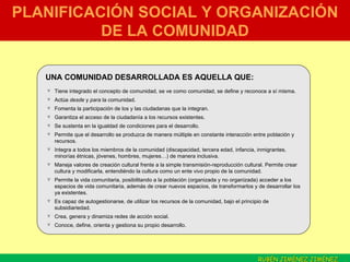 PLANIFICACIÓN SOCIAL Y ORGANIZACIÓN DE LA COMUNIDAD Tiene integrado el concepto de comunidad, se ve como comunidad, se define y reconoce a sí misma. Actúa  desde  y  para  la comunidad. Fomenta la participación de los y las ciudadanas que la integran. Garantiza el acceso de la ciudadanía a los recursos existentes. Se sustenta en la igualdad de condiciones para el desarrollo. Permite que el desarrollo se produzca de manera múltiple en constante interacción entre población y recursos. Integra a todos los miembros de la comunidad (discapacidad, tercera edad, infancia, inmigrantes, minorías étnicas, jóvenes, hombres, mujeres…) de manera inclusiva. Maneja valores de creación cultural frente a la simple transmisión-reproducción cultural. Permite crear cultura y modificarla, entendiéndo la cultura como un ente vivo propio de la comunidad. Permite la vida comunitaria, posibilitando a la población (organizada y no organizada) acceder a los espacios de vida comunitaria, además de crear nuevos espacios, de transformarlos y de desarrollar los ya existentes. Es capaz de autogestionarse, de utilizar los recursos de la comunidad, bajo el principio de subsidiariedad.  Crea, genera y dinamiza redes de acción social. Conoce, define, orienta y gestiona su propio desarrollo. UNA COMUNIDAD DESARROLLADA ES AQUELLA QUE: RUBÉN JIMÉNEZ JIMÉNEZ  . 