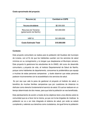 Costo aproximado del proyecto:
Contexto:
Este proyecto comunitario se realiza para la población del Guaitara del municipio
de Linares, con el fin de que los habitantes cuenten con los servicios de salud
mínimos en su corregimiento y no tengan que desplazarse al Municipio cercano.
Este proyecto lo gestionara los estudiantes de la UNAD, del curso de desarrollo
comunitario y proyecto de vida, al instituto Departamental de Salud de Nariño,
porque como habitantes de departamento, conocemos la problemática que aqueja
a muchas de estas personas campesinas y duele observar que estas personas
padecen inconvenientes con la accesibilidad a los servicios de salud.
Es por eso que vale la pena de gestionar el proyecto al Instituto de salud, a
beneficio de muchas familias campesinas que por cuestiones de distancia no
disfrutan como derecho fundamental el servicio de salud. El cual se realizara en un
tiempo determinado de dos meses, para que toda la población se vea beneficiada.
Este planteamiento de acción a través de los objetivos tiene unos efectos sobre la
comunidad que es a favor de la misma, ya que con la las brigadas de medicas la
población se va a ver más integrada al sistema de salud, por ende se estará
cumpliendo y valiendo sus derechos como ciudadanos, de igual forma la población
Recurso (s) Cantidad en COP$
Recursosdelsolicitante $2.000.000
Recursos de Terceros
(gobernación de Nariño)
$ 5.000.000
HRP III $ 3.000.000
Costo Estimado Total $10.000.000
 