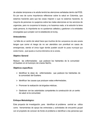 de edades tempranas a la adulta tendrá las atenciones señaladas dentro del POS.
Es por eso de suma importancia reflexionar sobre la salud en Colombia, que
estamos haciendo para que las cosas mejoren o que no estamos haciendo, la
mayoría de personas no quejamos sobre las malas atenciones en los servicios de
urgencias, pero no cruzamos lo brazos y no hacemos nada, si la solución la tiene
cada persona, lo importante es no quedarnos callados y gestionar a la entidades
encargadas que cumplan con lo establecido en la ley.
Antecedentes:
La falta de un centro de salud hace que muchos de los campesinos de esta vereda
tengan que correr el riesgo de no ser atendidos con prontitud en casos de
emergencias, siendo el único lugar donde pueden acudir la posta municipal que
existe linares , que queda a muchos kilómetros de la vereda.
Objetivo General
Reducir las enfermedades que padecen los habitantes de la comunidad
el Guaitara en el municipio de Linares Nariño.
Objetivos específicos
 Identificar la clase de enfermedades que padecen los habitantes de
la comunidad del Guaitara.
 Identificar las causas que producen estas enfermedades.
 Promover la realización de brigadas médicas.
 Gestionar con las autoridades competentes la construcción de un centro
de salud en la comunidad.
Enfoque Metodológico:
Este proyecto de investigación, para identificar el problema central se utiliza
como herramientas de apoyo las entrevistas y actividades de encuentro grupal
con el propósito de conocer de fondo el problema e identificar a las personas que
 