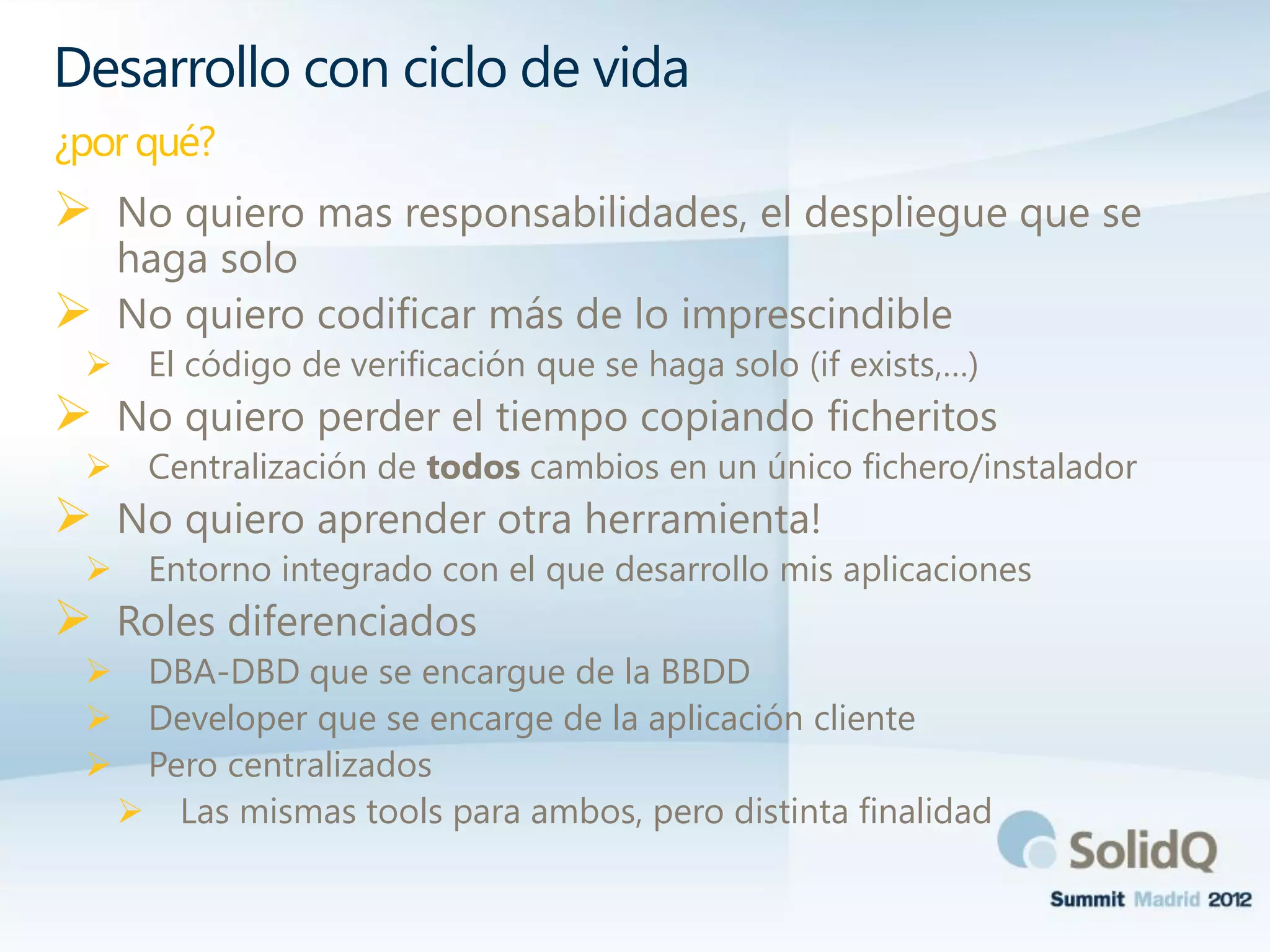  No quiero mas responsabilidades, el despliegue que se
haga solo
 No quiero codificar más de lo imprescindible
 El código de verificación que se haga solo (if exists,…)
 No quiero perder el tiempo copiando ficheritos
 Centralización de todos cambios en un único fichero/instalador
 No quiero aprender otra herramienta!
 Entorno integrado con el que desarrollo mis aplicaciones
 Roles diferenciados
 DBA-DBD que se encargue de la BBDD
 Developer que se encarge de la aplicación cliente
 Pero centralizados
 Las mismas tools para ambos, pero distinta finalidad
Desarrollo con ciclo de vida
¿por qué?
 