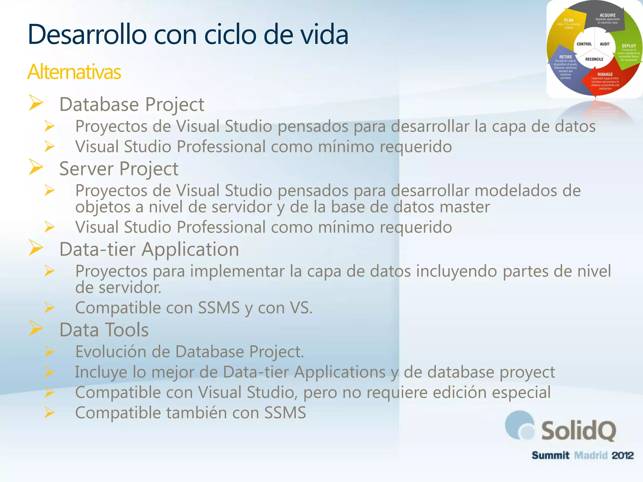  Database Project
 Proyectos de Visual Studio pensados para desarrollar la capa de datos
 Visual Studio Professional como mínimo requerido
 Server Project
 Proyectos de Visual Studio pensados para desarrollar modelados de
objetos a nivel de servidor y de la base de datos master
 Visual Studio Professional como mínimo requerido
 Data-tier Application
 Proyectos para implementar la capa de datos incluyendo partes de nivel
de servidor.
 Compatible con SSMS y con VS.
 Data Tools
 Evolución de Database Project.
 Incluye lo mejor de Data-tier Applications y de database proyect
 Compatible con Visual Studio, pero no requiere edición especial
 Compatible también con SSMS
Desarrollo con ciclo de vida
Alternativas
 