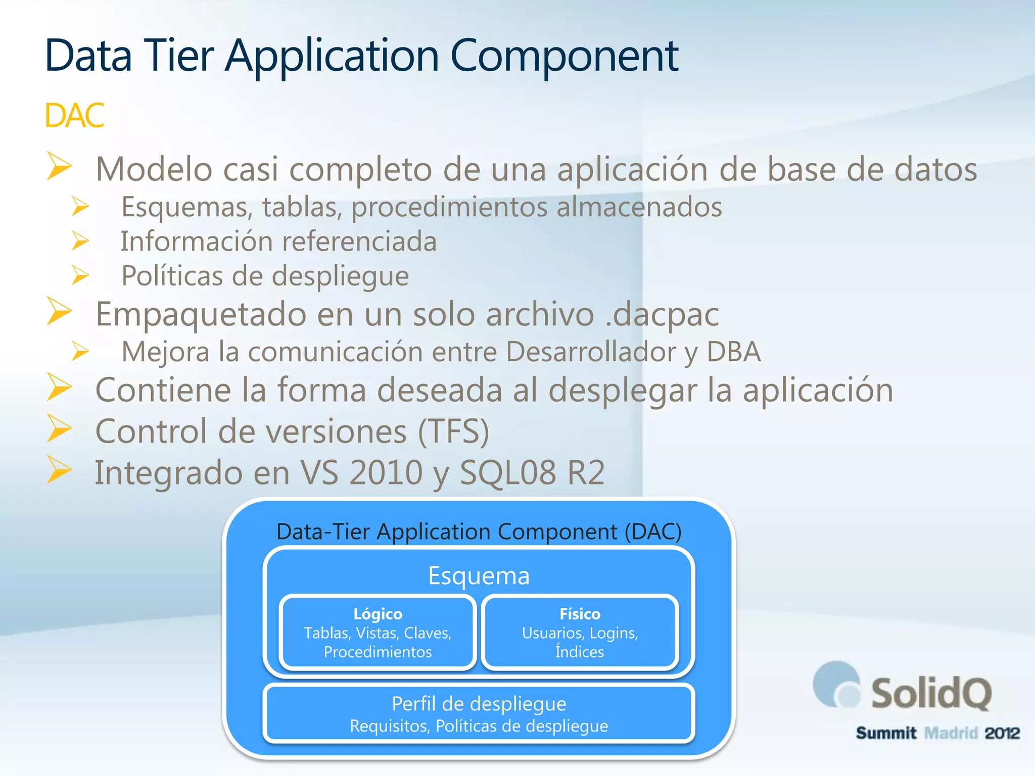  Modelo casi completo de una aplicación de base de datos
 Esquemas, tablas, procedimientos almacenados
 Información referenciada
 Políticas de despliegue
 Empaquetado en un solo archivo .dacpac
 Mejora la comunicación entre Desarrollador y DBA
 Contiene la forma deseada al desplegar la aplicación
 Control de versiones (TFS)
 Integrado en VS 2010 y SQL08 R2
Data Tier Application Component
DAC
Data-Tier Application Component (DAC)
Esquema
Perfil de despliegue
Requisitos, Políticas de despliegue
Lógico
Tablas, Vistas, Claves,
Procedimientos
Físico
Usuarios, Logins,
Índices
 