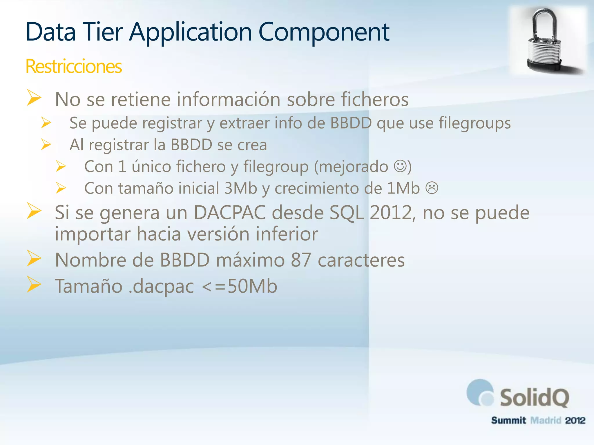  No se retiene información sobre ficheros
 Se puede registrar y extraer info de BBDD que use filegroups
 Al registrar la BBDD se crea
 Con 1 único fichero y filegroup (mejorado )
 Con tamaño inicial 3Mb y crecimiento de 1Mb 
 Si se genera un DACPAC desde SQL 2012, no se puede
importar hacia versión inferior
 Nombre de BBDD máximo 87 caracteres
 Tamaño .dacpac <=50Mb
Data Tier Application Component
Restricciones
 