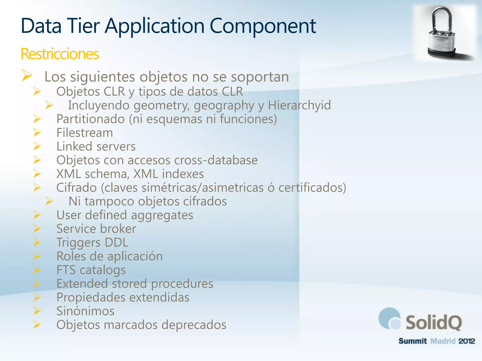  Los siguientes objetos no se soportan
 Objetos CLR y tipos de datos CLR
 Incluyendo geometry, geography y Hierarchyid
 Partitionado (ni esquemas ni funciones)
 Filestream
 Linked servers
 Objetos con accesos cross-database
 XML schema, XML indexes
 Cifrado (claves simétricas/asimetricas ó certificados)
 Ni tampoco objetos cifrados
 User defined aggregates
 Service broker
 Triggers DDL
 Roles de aplicación
 FTS catalogs
 Extended stored procedures
 Propiedades extendidas
 Sinónimos
 Objetos marcados deprecados
Data Tier Application Component
Restricciones
 