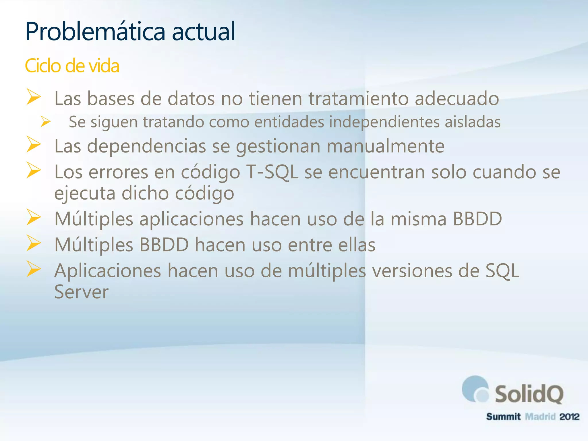  Las bases de datos no tienen tratamiento adecuado
 Se siguen tratando como entidades independientes aisladas
 Las dependencias se gestionan manualmente
 Los errores en código T-SQL se encuentran solo cuando se
ejecuta dicho código
 Múltiples aplicaciones hacen uso de la misma BBDD
 Múltiples BBDD hacen uso entre ellas
 Aplicaciones hacen uso de múltiples versiones de SQL
Server
Problemática actual
Ciclo de vida
 