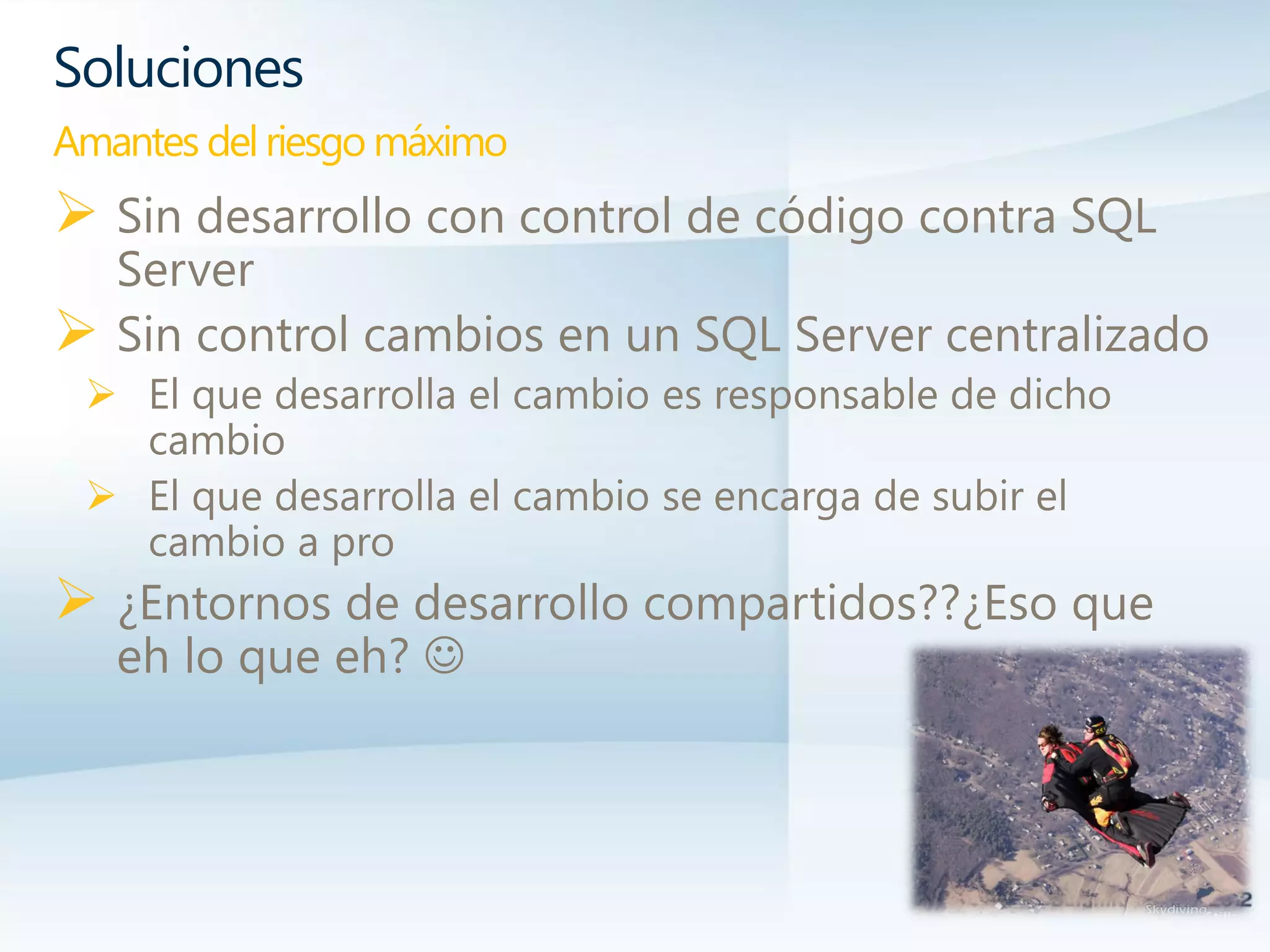  Sin desarrollo con control de código contra SQL
Server
 Sin control cambios en un SQL Server centralizado
 El que desarrolla el cambio es responsable de dicho
cambio
 El que desarrolla el cambio se encarga de subir el
cambio a pro
 ¿Entornos de desarrollo compartidos??¿Eso que
eh lo que eh? 
Soluciones
Amantes del riesgo máximo
 