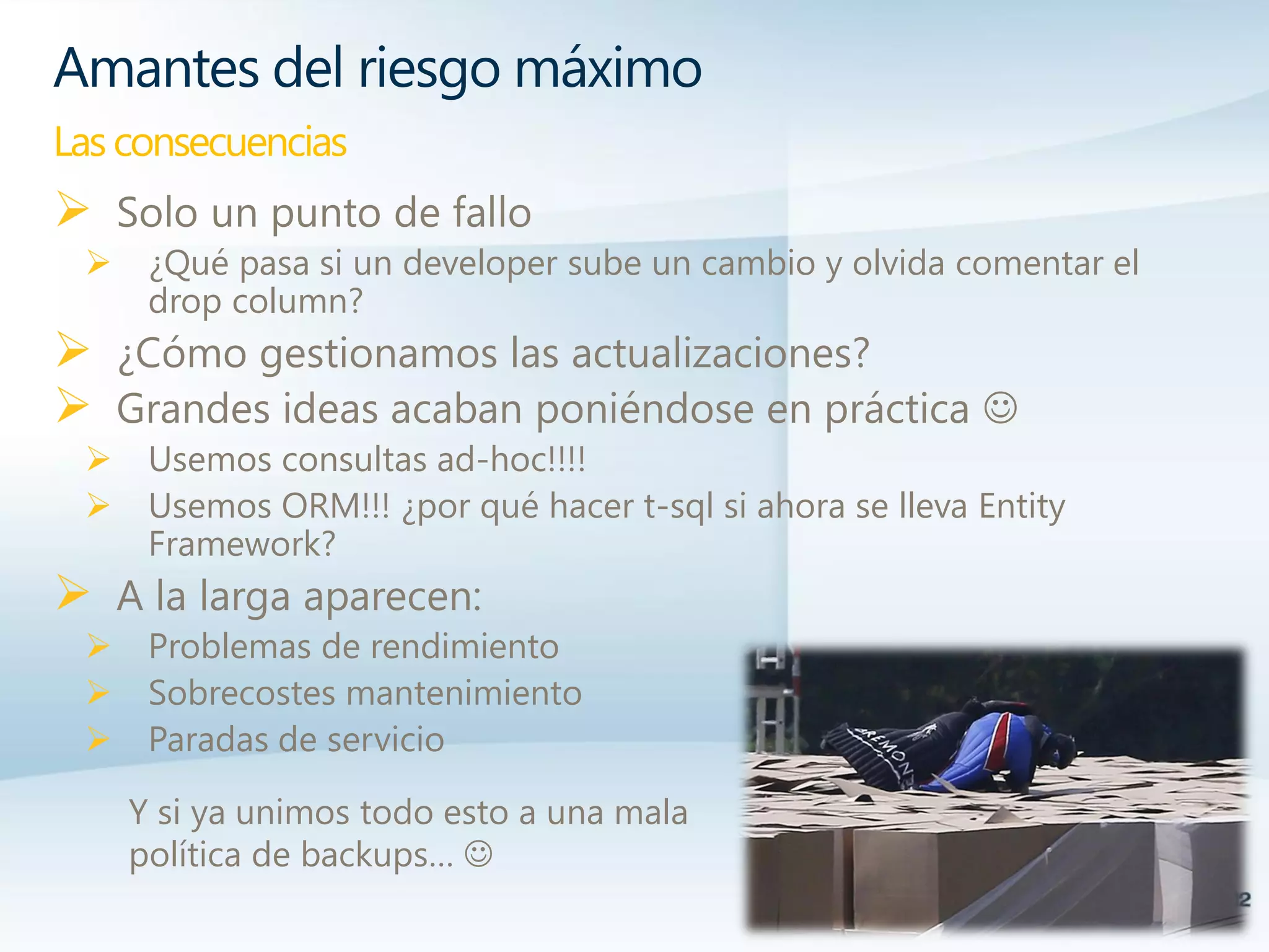  Solo un punto de fallo
 ¿Qué pasa si un developer sube un cambio y olvida comentar el
drop column?
 ¿Cómo gestionamos las actualizaciones?
 Grandes ideas acaban poniéndose en práctica 
 Usemos consultas ad-hoc!!!!
 Usemos ORM!!! ¿por qué hacer t-sql si ahora se lleva Entity
Framework?
 A la larga aparecen:
 Problemas de rendimiento
 Sobrecostes mantenimiento
 Paradas de servicio
Amantes del riesgo máximo
Las consecuencias
Y si ya unimos todo esto a una mala
política de backups… 
 