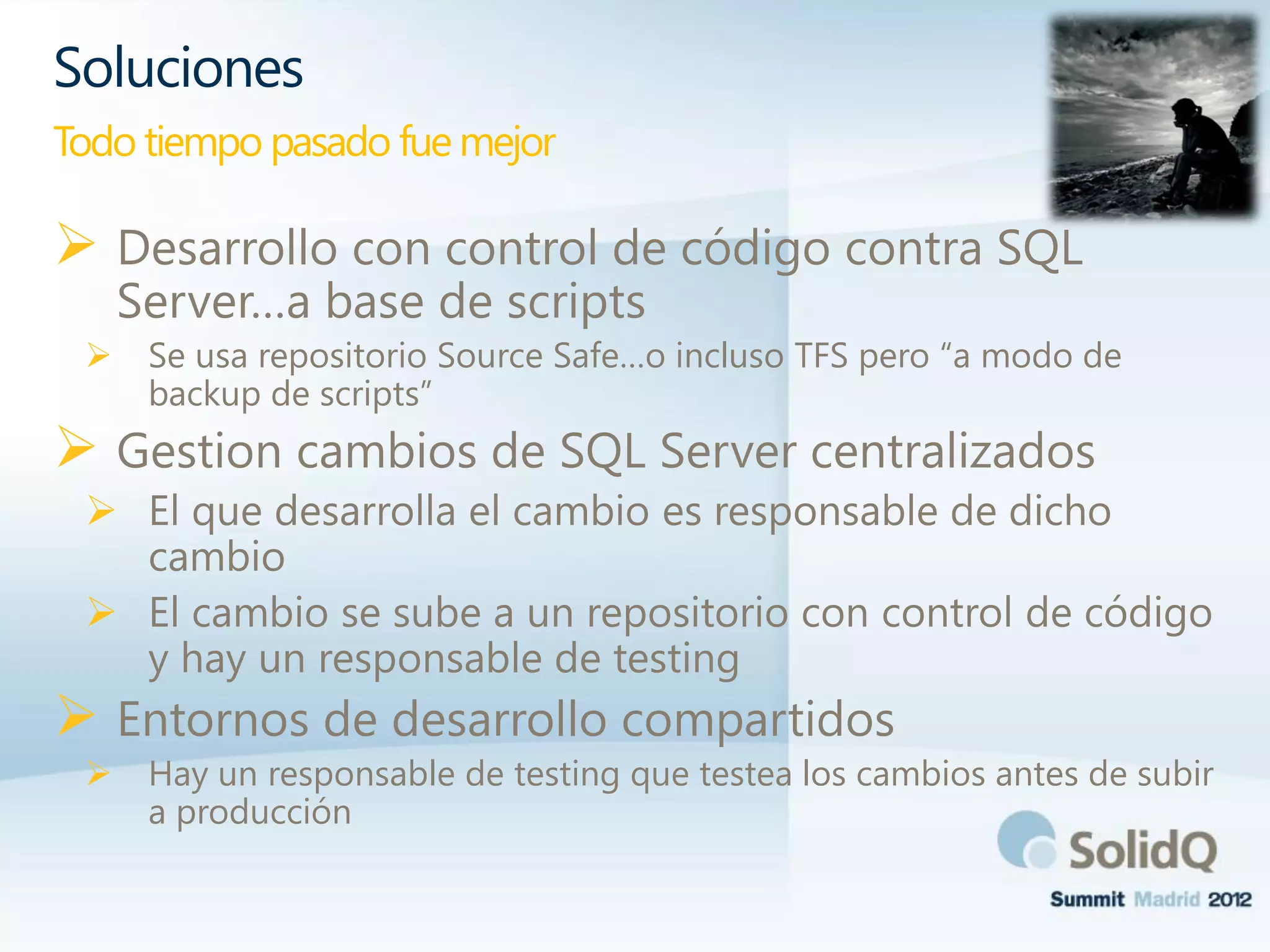  Desarrollo con control de código contra SQL
Server…a base de scripts
 Se usa repositorio Source Safe…o incluso TFS pero “a modo de
backup de scripts”
 Gestion cambios de SQL Server centralizados
 El que desarrolla el cambio es responsable de dicho
cambio
 El cambio se sube a un repositorio con control de código
y hay un responsable de testing
 Entornos de desarrollo compartidos
 Hay un responsable de testing que testea los cambios antes de subir
a producción
Soluciones
Todo tiempo pasado fue mejor
 