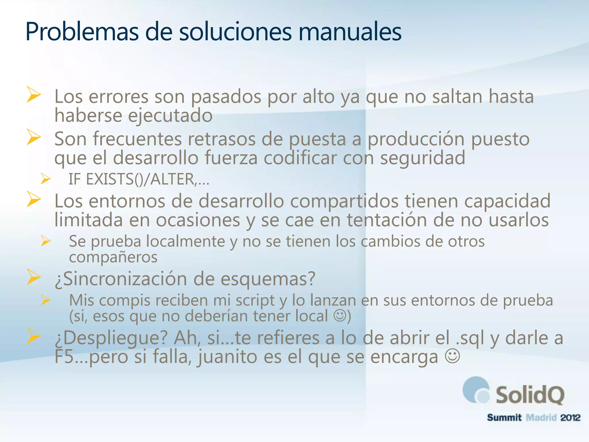  Los errores son pasados por alto ya que no saltan hasta
haberse ejecutado
 Son frecuentes retrasos de puesta a producción puesto
que el desarrollo fuerza codificar con seguridad
 IF EXISTS()/ALTER,…
 Los entornos de desarrollo compartidos tienen capacidad
limitada en ocasiones y se cae en tentación de no usarlos
 Se prueba localmente y no se tienen los cambios de otros
compañeros
 ¿Sincronización de esquemas?
 Mis compis reciben mi script y lo lanzan en sus entornos de prueba
(si, esos que no deberían tener local )
 ¿Despliegue? Ah, si…te refieres a lo de abrir el .sql y darle a
F5…pero si falla, juanito es el que se encarga 
Problemas de soluciones manuales
 