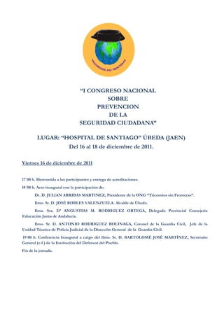 “I CONGRESO NACIONAL
                                         SOBRE
                                      PREVENCION
                                         DE LA
                                 SEGURIDAD CIUDADANA”

        LUGAR: “HOSPITAL DE SANTIAGO” ÚBEDA (JAEN)
                           Del 16 al 18 de diciembre de 2011.

Viernes 16 de diciembre de 2011


17´00 h. Bienvenida a los participantes y entrega de acreditaciones.
18´00 h. Acto inaugural con la participación de:
       Dr. D. JULIAN ARRIBAS MARTINEZ, Presidente de la ONG “Tricornios sin Fronteras”.
       Ilmo. Sr. D. JOSÉ ROBLES VALENZUELA. Alcalde de Úbeda.
      Ilma. Sra. Dª ANGUSTIAS M. RODRIGUEZ ORTEGA, Delegada Provincial Consejeria
Educación Junta de Andalucía.
      Ilmo. Sr. D. ANTONIO RODRIGUEZ BOLINAGA, Coronel de la Guardia Civil, Jefe de la
Unidad Técnica de Policía Judicial de la Dirección General de la Guardia Civil.
19`00 h. Conferencia Inaugural a cargo del Ilmo. Sr. D. BARTOLOMÉ JOSÉ MARTÍNEZ, Secretario
General (e.f.) de la Institución del Defensor del Pueblo.
Fin de la jornada.
 