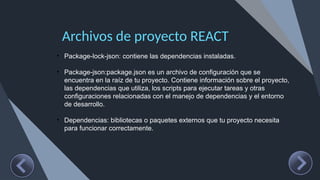 Archivos de proyecto REACT
• Package-lock-json: contiene las dependencias instaladas.
• Package-json:package.json es un archivo de configuración que se
encuentra en la raíz de tu proyecto. Contiene información sobre el proyecto,
las dependencias que utiliza, los scripts para ejecutar tareas y otras
configuraciones relacionadas con el manejo de dependencias y el entorno
de desarrollo.
• Dependencias: bibliotecas o paquetes externos que tu proyecto necesita
para funcionar correctamente.
 