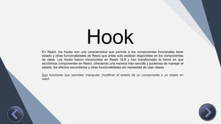 Hook
En React, los hooks son una característica que permite a los componentes funcionales tener
estado y otras funcionalidades de React que antes solo estaban disponibles en los componentes
de clase. Los hooks fueron introducidos en React 16.8 y han transformado la forma en que
escribimos componentes en React, ofreciendo una manera más sencilla y poderosa de manejar el
estado, los efectos secundarios y otras funcionalidades sin necesidad de usar clases.
Son funciones que permiten manipular, modificar el estado de un componente o un objeto en
react.
 
