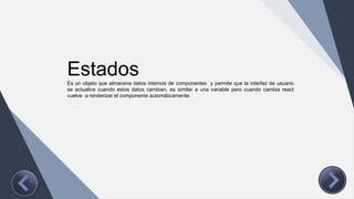 Estados
Es un objeto que almacena datos internos de componentes y permite que la interfaz de usuario
se actualice cuando estos datos cambian, es similar a una variable pero cuando cambia react
vuelve a renderizar el componente automáticamente.
 