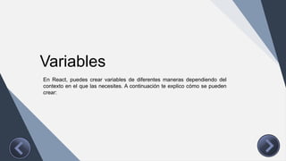 Variables
En React, puedes crear variables de diferentes maneras dependiendo del
contexto en el que las necesites. A continuación te explico cómo se pueden
crear:
 