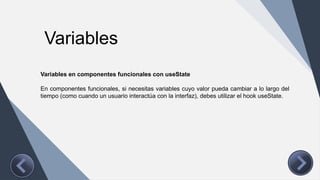 Variables
Variables en componentes funcionales con useState
En componentes funcionales, si necesitas variables cuyo valor pueda cambiar a lo largo del
tiempo (como cuando un usuario interactúa con la interfaz), debes utilizar el hook useState.
 