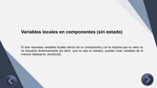 Variables locales en componentes (sin estado)
Si solo necesitas variables locales dentro de un componente y no te importa que su valor no
se actualice dinámicamente (es decir, que no sea un estado), puedes crear variables de la
manera habitual en JavaScript:
 